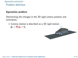 Egomotion estimation
Problem deﬁnition
Egomotion problem
Determining the changes in the 3D rigid camera position and
orientation.
• Camera motion is described as a 3D rigid motion:
pt = Rtp0 + tt
• Six degrees of freedom (DOF).
Diego Cheda — Monocular Depth Cues in Computer Vision Applications 34/64
 