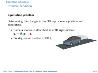 Egomotion estimation
Problem deﬁnition
Egomotion problem
Determining the changes in the 3D rigid camera position and
orientation.
• Camera motion is described as a 3D rigid motion:
pt = Rtp0 + tt
• Six degrees of freedom (DOF).
Diego Cheda — Monocular Depth Cues in Computer Vision Applications 34/64
 