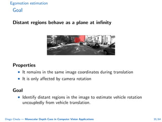 Egomotion estimation
Goal
Distant regions behave as a plane at inﬁnity
Properties
• It remains in the same image coordinates during translation
• It is only aﬀected by camera rotation
Goal
• Identify distant regions in the image to estimate vehicle rotation
uncoupledly from vehicle translation.
Diego Cheda — Monocular Depth Cues in Computer Vision Applications 35/64
 