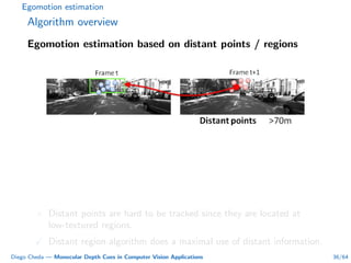 Egomotion estimation
Algorithm overview
Egomotion estimation based on distant points / regions
× Distant points are hard to be tracked since they are located at
low-textured regions.
Distant region algorithm does a maximal use of distant information.
Diego Cheda — Monocular Depth Cues in Computer Vision Applications 36/64
 