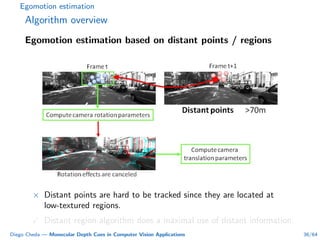 Egomotion estimation
Algorithm overview
Egomotion estimation based on distant points / regions
× Distant points are hard to be tracked since they are located at
low-textured regions.
Distant region algorithm does a maximal use of distant information.
Diego Cheda — Monocular Depth Cues in Computer Vision Applications 36/64
 