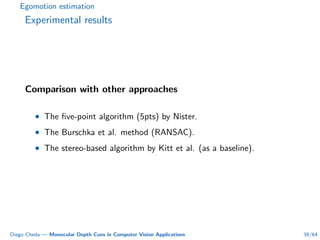 Egomotion estimation
Experimental results
Comparison with other approaches
• The ﬁve-point algorithm (5pts) by Nister.
• The Burschka et al. method (RANSAC).
• The stereo-based algorithm by Kitt et al. (as a baseline).
Diego Cheda — Monocular Depth Cues in Computer Vision Applications 39/64
 