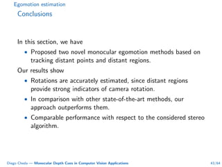 Egomotion estimation
Conclusions
In this section, we have
• Proposed two novel monocular egomotion methods based on
tracking distant points and distant regions.
Our results show
• Rotations are accurately estimated, since distant regions
provide strong indicators of camera rotation.
• In comparison with other state-of-the-art methods, our
approach outperforms them.
• Comparable performance with respect to the considered stereo
algorithm.
Diego Cheda — Monocular Depth Cues in Computer Vision Applications 43/64
 