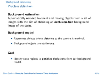 Background estimation
Problem deﬁnition
Background estimation
Automatically remove transient and moving objects from a set of
images with the aim of obtaining an occlusion-free background
image of the scene.
Background model
• Represents objects whose distance to the camera is maximal.
• Background objects are stationary.
Goal
• Identify close regions to penalize deviations from our background
model.
Diego Cheda — Monocular Depth Cues in Computer Vision Applications 45/64
 