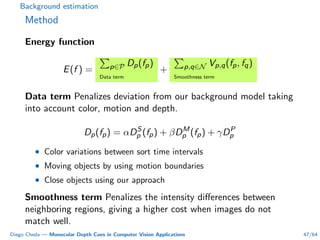 Background estimation
Method
Energy function
E(f ) = p∈P Dp(fp)
Data term
+ p,q∈N Vp,q(fp, fq)
Smoothness term
Data term Penalizes deviation from our background model taking
into account color, motion and depth.
Dp(fp) = αDS
p (fp) + βDM
p (fp) + γDP
p
• Color variations between sort time intervals
• Moving objects by using motion boundaries
• Close objects using our approach
Smoothness term Penalizes the intensity diﬀerences between
neighboring regions, giving a higher cost when images do not
match well.
Diego Cheda — Monocular Depth Cues in Computer Vision Applications 47/64
 