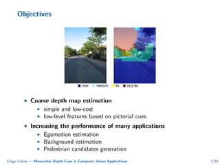 Objectives
• Coarse depth map estimation
simple and low-cost
low-level features based on pictorial cues
• Increasing the performance of many applications
Egomotion estimation
Background estimation
Pedestrian candidates generation
Diego Cheda — Monocular Depth Cues in Computer Vision Applications 7/64
 