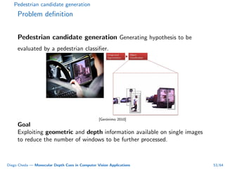 Pedestrian candidate generation
Problem deﬁnition
Pedestrian candidate generation Generating hypothesis to be
evaluated by a pedestrian classiﬁer.
[Ger´onimo 2010]
Goal
Exploiting geometric and depth information available on single images
to reduce the number of windows to be further processed.
Diego Cheda — Monocular Depth Cues in Computer Vision Applications 53/64
 
