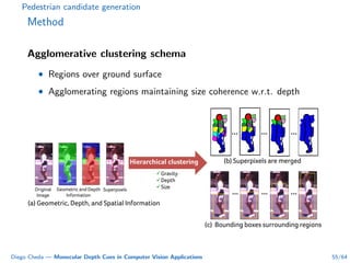 Pedestrian candidate generation
Method
Agglomerative clustering schema
• Regions over ground surface
• Agglomerating regions maintaining size coherence w.r.t. depth
Original
Image
Geometric and Depth
Information
Superpixels
(a) Geometric, Depth, and Spatial Information
(b) Superpixels are merged
Gravity
Depth
Size
Hierarchical clustering
(c) Bounding boxes surrounding regions
Diego Cheda — Monocular Depth Cues in Computer Vision Applications 55/64
 