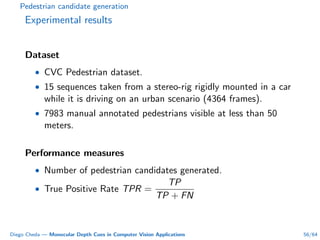 Pedestrian candidate generation
Experimental results
Dataset
• CVC Pedestrian dataset.
• 15 sequences taken from a stereo-rig rigidly mounted in a car
while it is driving on an urban scenario (4364 frames).
• 7983 manual annotated pedestrians visible at less than 50
meters.
Performance measures
• Number of pedestrian candidates generated.
• True Positive Rate TPR =
TP
TP + FN
Diego Cheda — Monocular Depth Cues in Computer Vision Applications 56/64
 
