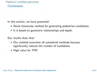 Pedestrian candidate generation
Conclusions
In this section, we have presented:
• Novel monocular method for generating pedestrian candidates.
• It is based on geometric relationships and depth.
Our results show that:
• Our method overcome all considered methods because
signiﬁcantly reduces the number of candidates.
• High value for TPR.
Diego Cheda — Monocular Depth Cues in Computer Vision Applications 59/64
 