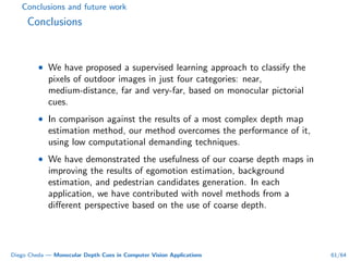 Conclusions and future work
Conclusions
• We have proposed a supervised learning approach to classify the
pixels of outdoor images in just four categories: near,
medium-distance, far and very-far, based on monocular pictorial
cues.
• In comparison against the results of a most complex depth map
estimation method, our method overcomes the performance of it,
using low computational demanding techniques.
• We have demonstrated the usefulness of our coarse depth maps in
improving the results of egomotion estimation, background
estimation, and pedestrian candidates generation. In each
application, we have contributed with novel methods from a
diﬀerent perspective based on the use of coarse depth.
Diego Cheda — Monocular Depth Cues in Computer Vision Applications 61/64
 