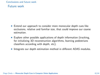 Conclusions and future work
Future work
• Extend our approach to consider more monocular depth cues like
occlusions, relative and familiar size, that could improve our coarse
estimation.
• Explore other possible applications of depth information (tracking,
for initializing 3D reconstruction algorithms, learning pedestrians
classiﬁers according with depth, etc).
• Integrate our depth estimation method in diﬀerent ADAS modules.
Diego Cheda — Monocular Depth Cues in Computer Vision Applications 62/64
 