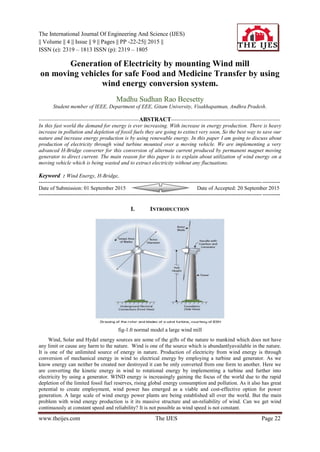 The International Journal Of Engineering And Science (IJES)
|| Volume || 4 || Issue || 9 || Pages || PP -22-25|| 2015 ||
ISSN (e): 2319 – 1813 ISSN (p): 2319 – 1805
www.theijes.com The IJES Page 22
Generation of Electricity by mounting Wind mill
on moving vehicles for safe Food and Medicine Transfer by using
wind energy conversion system.
Madhu Sudhan Rao Beesetty
Student member of IEEE, Department of EEE, Gitam University, Visakhapatman, Andhra Pradesh.
--------------------------------------------------------ABSTRACT-------------------------------------------------------------
In this fast world the demand for energy is ever increasing. With increase in energy production. There is heavy
increase in pollution and depletion of fossil fuels they are going to extinct very soon, So the best way to save our
nature and increase energy production is by using renewable energy. In this paper I am going to discuss about
production of electricity through wind turbine mounted over a moving vehicle. We are implementing a very
advanced H-Bridge converter for this conversion of alternate current produced by permanent magnet moving
generator to direct current. The main reason for this paper is to explain about utilization of wind energy on a
moving vehicle which is being wasted and to extract electricity without any fluctuations.
Keyword : Wind Energy, H-Bridge,
---------------------------------------------------------------------------------------------------------------------------------------
Date of Submission: 01 September 2015 Date of Accepted: 20 September 2015
---------------------------------------------------------------------------------------------------------------------------------------
I. INTRODUCTION
fig-1.0 normal model a large wind mill
Wind, Solar and Hydel energy sources are some of the gifts of the nature to mankind which does not have
any limit or cause any harm to the nature. Wind is one of the source which is abundantlyavailable in the nature.
It is one of the unlimited source of energy in nature. Production of electricity from wind energy is through
conversion of mechanical energy in wind to electrical energy by employing a turbine and generator. As we
know energy can neither be created nor destroyed it can be only converted from one form to another. Here we
are converting the kinetic energy in wind to rotational energy by implementing a turbine and further into
electricity by using a generator. WIND energy is increasingly gaining the focus of the world due to the rapid
depletion of the limited fossil fuel reserves, rising global energy consumption and pollution. As it also has great
potential to create employment, wind power has emerged as a viable and cost-effective option for power
generation. A large scale of wind energy power plants are being established all over the world. But the main
problem with wind energy production is it its massive structure and un-reliability of wind. Can we get wind
continuously at constant speed and reliability? It is not possible as wind speed is not constant.
 