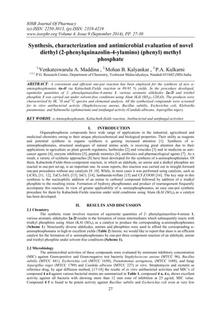 IOSR Journal Of Pharmacy 
(e)-ISSN: 2250-3013, (p)-ISSN: 2319-4219 
www.iosrphr.org Volume 4, Issue 9 (September 2014), PP. 27-30 
27 
Synthesis, characterization and antimicrobial evaluation of novel diethyl (2-phenylquinazolin-4-ylamino) (phenyl) methyl phosphate 1,Venkateswarulu A. Maddina , 2,Mohan B. Kalyankar , 3,P.A. Kulkarni 1,2,3, P.G. Research Center, Department of Chemistry, Yeshwant Mahavidyalaya, Nanded-431602 (MS) India ABSTRACT: A convenient and efficient one-pot reaction has been employed for the synthesis of new a- aminophosphonates 4a-4l via Kabachnik-Fields reaction in 89-95 % yields. In the procedure developed, equimolar quantities of 2- phenylquinazoline-4-amine 1, various aromatic aldehydes 2a-2l and triethyl phosphite 3 was carried out under solvent-free conditions using Alum (KAl (SO4)2.12H2O). The products were characterized by IR, 1H and 13C spectra and elemental analysis. All the synthesized compounds were screened for in vitro antibacterial activity (Staphylococcus aureus, Bacillus subtilis, Escherichia coli, Klebsiella pneumoniae, and Salmonella typhimurium) and antifungal activity (Candida albicans, Aspergillus niger). KEY WORDS: α-Aminophosphonate, Kabachnik-fields reaction, Antibacterial and antifungal activities 
I. INTRODUCTION 
Organophosphorus compounds have wide range of applications in the industrial, agricultural and medicinal chemistry owing to their unique physicochemical and biological properties. Their utility as reagents and potential synthons in organic synthesis is gaining increased attention [1]. Synthesis of a- aminophosphonates, structural analogues of natural amino acids, is receiving great attention due to their applications in agriculture as plant growth regulators, herbicides [2] and virucides [3] and in medicine as anti- cancer agents [4], enzyme inhibitors [5], peptide mimetics [6], antibiotics and pharmacological agents [7]. As a result, a variety of synthetic approaches [8] have been developed for the synthesis of a-aminophosphonates. Of them, Kabachnik-Fields three-component reaction, in which an aldehyde, an amine and a dialkyl phosphite are reacted in one-pot set-up, is an important one. In some reports, this reaction was carried out in straight-forward one-pot procedures without any catalysts [9, 10]. While, in most cases it was performed using catalysts, such as LiClO4 [11, 12], TaCl5-SiO2 [13], InCl3 [14], lanthanide-triflate [15] and CF3COOH [16]. The key step in this synthesis is the nucleophilic addition of an amine to carbonyl compound followed by addition of a trialkyl phosphite to the resulting imine. Formation of hydroxy phosphonates and product of rearrangement frequently accompany this reaction. In view of greater applicability of α -aminophosphonates, an easy one-pot synthetic procedure for them by Kabachnik-Fields reaction under mild conditions using Alum (KAl (SO4)2 as a catalyst has been developed. 
II. RESULTS AND DISCUSSION 
2.1 Chemistry The synthetic route involves reaction of equimolar quantities of 2- phenylquinazoline-4-amine 1, various aromatic aldehydes 2a-2l results in the formation of imine intermediates which subsequently reacts with trialkyl phosphites using Alum (KAl (SO4)2 as a catalyst to produce the corresponding α-aminophosphonates (Scheme 1). Structurally diverse aldehydes, amines and phosphites were used to afford the corresponding α- aminophosphonates in high to excellent yields (Table 2) herein; we would like to report that alum is an efficient catalyst for the formation of α -aminophosphonates by one-pot three component reaction of an aldehyde, amine and triethyl phosphite under solvent-free conditions (Scheme 1). 2.2 Microbiology 
The antimicrobial activities of these compounds were evaluated by minimum inhibitory concentration (MIC) against Gram-positive and Gram-negative test bacteria Staphylococcus aureus (MTCC 96), Bacillus subtilis (MTCC 441), Escherichia coli (MTCC 1650), Pseudomonas aeruginosa, (MTCC 1688), and fungi Aspergillus niger (MTCC 1789) and Candida albicans (MTCC 227) in vitro. Streptomycin and nystatin as reference drug, by agar diffusion method, [17-18] the results of in vitro antibacterial activities and MIC’s of compound 4 a-l against various bacterial strains are summarized in Table 1, compound 4 a, 4 c, shows excellent activity against all bacteria with showing more than 12 mm zone of inhibition at 25 μg/mL MIC value. Compound 4 f is found to be potent activity against Bacillus subtilis and Escherichia coli even at very low  