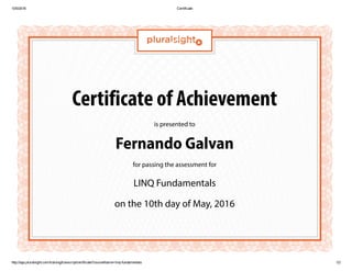 10/5/2016 Certificate
http://app.pluralsight.com/training/transcript/certificate?courseName=linq­fundamentals 1/2
Certificate of Achievement
is presented to
Fernando Galvan
for passing the assessment for
LINQ Fundamentals
on the 10th day of May, 2016
 