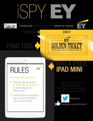 FISHER INK MAGAZINE HOSTS ERNST & YOUNG
TUESDAY NOVEMBER 26TH
ONLY
FIND THIS
WIN A FREE
GOLDENTICKET
RULES
5 GOLDEN TICKETS
Tickets will be hidden
A N Y W H E R E
in Schoenbaum or
Mason Hall
Instructions on where to
pick up your iPad Mini
are on each ticket
FOLLOW US FROM
9 A.M. TO 3 P.M.
FOR LOCATION HINTS AND
RANDOM RELEASE TIMES
@fisherink
facebook.com/FisherInk
iSPY
IPAD MINI
1of51of5
CONGRATULATIONS TO THE FINDER OF THIS GOLDEN TICKET FROM ERNST & YOUNG AND FISHER INK. EMAIL XXXXXXXXX
TO FIND OUT WHERE TO RECEIVE YOUR MINI IPAD. YOU WILL NEED TO PRESENT THIS TICKET TO RECEIVE YOUR PRIZE.
 