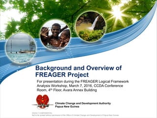 HIGHLY CONFIDENTIAL
Not to be quoted without permission of the Office of Climate Change and Development of Papua New Guinea
Climate Change and Development Authority
Papua New Guinea
Background and Overview of
FREAGER Project
For presentation during the FREAGER Logical Framework
Analysis Workshop, March 7, 2016, CCDA Conference
Room, 4th Floor, Avara Annex Building
 