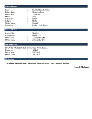 Personal Details
Name : Maruthi Muthyala Shekar
Fathers Name : Shekar Muthyala
Date of Birth : 1st
May 1987
Gender : Male
Nationality : Indian
Religion : Hindu
Marital Status : Married
Languages : English, Hindi, Telugu
Passport Details
Passport No : N1662124
Place of Issue : Dubai-UAE
Date of Issue : 22 November 2005
Date of Expiry : 21 November 2015
Driving License
Have Valid UAE Light Vehicle & Motorcycle Driving License.
License No : 1604640
Date of Issue : 28/07/2010
Date of Expiry : 28/07/2020
Declaration
I hereby certify that the above information is true and the best ofmy knowledge and ability.
(Maruthi Muthyala)
 