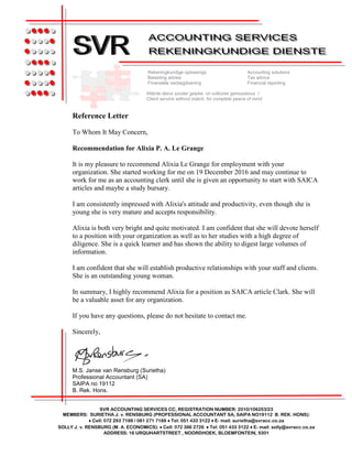 Reference Letter
To Whom It May Concern,
Recommendation for Alixia P. A. Le Grange
It is my pleasure to recommend Alixia Le Grange for employment with your
organization. She started working for me on 19 December 2016 and may continue to
work for me as an accounting clerk until she is given an opportunity to start with SAICA
articles and maybe a study bursary.
I am consistently impressed with Alixia's attitude and productivity, even though she is
young she is very mature and accepts responsibility.
Alixia is both very bright and quite motivated. I am confident that she will devote herself
to a position with your organization as well as to her studies with a high degree of
diligence. She is a quick learner and has shown the ability to digest large volumes of
information.
I am confident that she will establish productive relationships with your staff and clients.
She is an outstanding young woman.
In summary, I highly recommend Alixia for a position as SAICA article Clark. She will
be a valuable asset for any organization.
If you have any questions, please do not hesitate to contact me.
Sincerely,
M.S. Janse van Rensburg (Surietha)
Professional Accountant (SA)
SAIPA no 19112
B. Rek. Hons.
SVR ACCOUNTING SERVICES CC, REGISTRATION NUMBER: 2010/106253/23
MEMBERS: SURIETHA J. v. RENSBURG (PROFESSIONAL ACCOUNTANT SA, SAIPA NO19112 B. REK. HONS):
♦ Cell: 072 293 7188 / 081 271 7188 ♦ Tel: 051 433 3122 ♦ E- mail: surietha@svracc.co.za
SOLLY J. v. RENSBURG (M. A. ECONOMICS): ♦ Cell: 072 386 2726 ♦ Tel: 051 433 3122 ♦ E- mail: solly@svracc.co.za
ADDRESS: 16 URQUHARTSTREET , NOORDHOEK, BLOEMFONTEIN, 9301
●●●●●
●●●●●
●●●●●
●●●●●
●●●●●
●●●●●
●●●●●
●●●●●
●●●●●
●●●●●
●●●●●
●●●●●
●●●●●
●●●●●
Rekeningkundige oplossings Accounting solutions
Belasting advies Tax advice
Finansiële verslagdoening Financial reporting
Kliënte diens sonder gelyke, vir volkome gemoedsrus /
Client service without match, for complete peace of mind
 
