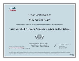 John Chambers
Chairman and CEO
Cisco Systems, Inc.
Cisco Certifications
Validate this certificate’s authenticity at
Certificate Verification No.
www.cisco.com/go/verifycertificate
©2006 Cisco Systems, Inc. All rights reserved. CCVP, the Cisco logo, and the Cisco Square Bridge logo are trademarks of Cisco Systems, Inc.; Changing the Way We Work, Live, Play, and Learn is a service mark of Cisco Systems, Inc.; and Access Registrar, Aironet, BPX, Catalyst,
CCDA, CCDP, CCIE, CCIP, CCNA, CCNP, CCSP, Cisco, the Cisco Certified Internetwork Expert logo, Cisco IOS, Cisco Press, Cisco Systems, Cisco Systems Capital, the Cisco Systems logo, Cisco Unity, Enterprise/Solver, EtherChannel, EtherFast, EtherSwitch, Fast Step, Follow Me
Browsing, FormShare, GigaDrive, GigaStack, HomeLink, Internet Quotient, IOS, IP/TV, iQ Expertise, the iQ logo, iQ Net Readiness Scorecard, iQuick Study, LightStream, Linksys, MeetingPlace, MGX, Networking Academy, Network Registrar, Packet, PIX, ProConnect, RateMUX,
ScriptShare, SlideCast, SMARTnet, StackWise, The Fastest Way to Increase Your Internet Quotient, and TransPath are registered trademarks of Cisco Systems, Inc. and/or its affiliates in the United States and certain other countries.
All other trademarks mentioned in this document or Website are the property of their respective owners. The use of the word partner does not imply a partnership relationship between Cisco and any other company. (0609R)
Md. Nafees Alam
HAS SUCCESSFULLY COMPLETED THE CISCO CERTIFICATION REQUIREMENTS AND IS RECOGNIZED AS A
Cisco Certified Network Associate Routing and Switching
CERTIFICATION DATE
VALID THROUGH
CISCO ID NO.
June 28, 2013
June 28, 2016
CSCO12405849
416152460309BOAI
600149461
1209
 