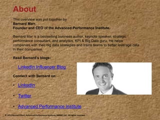 About
This overview was put together by
Bernard Marr,
Founder and CEO of the Advanced Performance Institute.
Bernard Mar is a bestselling business author, keynote speaker, strategic
performance consultant, and analytics, KPI & Big Data guru. He helps
companies with their big data strategies and trains teams to better leverage data
in their companies.
Read Bernard’s blogs:
• LinkedIn Influencer Blog
Connect with Bernard on:
• LinkedIn
• Twitter
• Advanced Performance Institute
© 2014 Bernard Marr, Advanced Performance Institute, BWMC Ltd. All rights reserved.
 