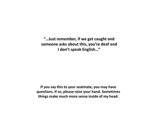 If you say this to your seatmate, you may have
questions. If so, please raise your hand. Sometimes
things make much more sense inside of my head.
“…Just remember, if we get caught and
someone asks about this, you’re deaf and
I don’t speak English…”
 