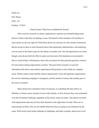 Lux 1
Sarah Lux
Prof. Braun
ENG- 123
October, 12 2014
Charity Scams: What Goes on Behind the Scenes?
After extensive research on charity organizations, opinions are founded leading many
donors to believe that they are helping a cause. The benefit of their donation will aid those in
need, and be an easy tax right off. What these donors are unaware of is the amount of donations
that do not get to those in need. Research shows that operational, administrative, and marketing
cost use most of the funds to pay for the charity to actually exist. Not all organizations are scams
though; some do put forth the effort to make sure that most of the donations are presented to
those in need of help. Unfortunately, those who use donors for their personal gain have ruined it
for many hard working organizations out there. The goal of this research is to provide
information that shows some charity organizations that presume to raise funds are complete
scams. Donors cannot easily identify copycat organizations versus the legitimate organizations,
the cost for marketing campaigns is outrageous, and the amount of money that actually goes to
the cause is minimal.
Many donors have donated in honor of someone, or something that they believe in.
Whether it is breast cancer, because it runs in their family, or ALS, because they were nominated
to do the Ice Bucket Challenge, regardless of the reason, many can relate. Also donors are faced
with organizations that may not have their donation in the right frame of mind. There are so
many people out there, who are not truthful about how they are going to use donations for the
cause. With recent social media outbreaks of challenges, and links to donate, donors have to be
 