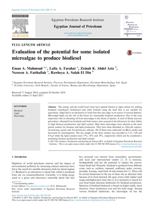 FULL LENGTH ARTICLE
Evaluation of the potential for some isolated
microalgae to produce biodiesel
Eman A. Mahmoud a,*, Laila A. Farahat a
, Zeinab K. Abdel Aziz b
,
Nesreen A. Fatthallah a
, Rawheya A. Salah El Din b
a
Egyptian Petroleum Research Institute, Processes Development Department, Petroleum Biotechnology Lab, Egypt
b
Al-Azhar University (Girls Branch), Faculty of Science, Botany and Microbiology Department, Egypt
Received 17 August 2014; accepted 26 October 2014
Available online 13 April 2015
KEYWORDS
Biodiesel;
Lipid;
Microalgae
Abstract The energy and the world food crises have ignited interest in algal culture for making
biodiesel, bioethanol, biobutanol and other biofuels using the land that is not suitable for
agriculture. Algal fuel is an alternative to fossil fuel that uses algae as its source of natural deposits.
Microalgal lipids are the oils of the future for sustainable biodiesel production. One of the most
important roles in obtaining oil from microalgae is the choice of species. A total of ﬁfteen microal-
gal isolates, obtained from brackish and fresh waters, were assayed at the laboratory for their ability
to high biomass productivity and lipid content. Only three microalgae were selected as the most
potent isolates for biomass and lipid production. They have been identiﬁed as Chlorella vulgaris,
Scenedesmus quadri and Trachelomonas oblonga. All of them were cultivated on BG11 media and
harvested by centrifugation. The dry weight of the three isolates was recorded as 1.23, 1.09 and
0.9 g/l while the lipid contents were 37%, 34% and 29%, respectively which can be considered a
promising biomass production and lipid content.
ª 2015 The Authors. Production and hosting by Elsevier B.V. on behalf of Egyptian Petroleum Research
Institute. This is an open access article under the CC BY-NC-ND license (http://creativecommons.org/
licenses/by-nc-nd/4.0/).
1. Introduction
Depletion of world petroleum reserves and the impact of
environmental pollution by increasing exhaust emissions have
led to the search for suitable alternative fuels for diesel engines
[1]. Biodiesel is an alternative to diesel fuel, which is produced
from oils via transesteriﬁcation. Currently, it is being recog-
nized as a green and alternative renewable diesel fuel that
has attracted vast interest from researchers, governments,
and local and international traders [2]. It is nontoxic,
biodegradable and has the potential to replace the conven-
tional diesel fuel. Presently, biodiesel is produced from different
crops, such as, soybean, rapeseed, sunﬂower, palm, coconut,
jatropha, karanja, used fried oil and animal fats [3]. There will
be certain limitations in the use of these oils as alternate fuels
because of its food demand, life span, lower yield, higher land
usage and higher price inter alia [4]. It is necessary to search for
non food based alternate feedstocks for biodiesel production.
Selection of biodiesel feedstock is based on higher yields, short
duration, lower production cost and less land usage. Among
various biodiesel feedstocks, the microalgae oil has the
* Corresponding author.
E-mail address: Em_micro81@yahoo.com (E.A. Mahmoud).
Peer review under responsibility of Egyptian Petroleum Research
Institute.
Egyptian Journal of Petroleum (2015) 24, 97–101
HOSTED BY
Egyptian Petroleum Research Institute
Egyptian Journal of Petroleum
www.elsevier.com/locate/egyjp
www.sciencedirect.com
http://dx.doi.org/10.1016/j.ejpe.2015.02.010
1110-0621 ª 2015 The Authors. Production and hosting by Elsevier B.V. on behalf of Egyptian Petroleum Research Institute.
This is an open access article under the CC BY-NC-ND license (http://creativecommons.org/licenses/by-nc-nd/4.0/).
 