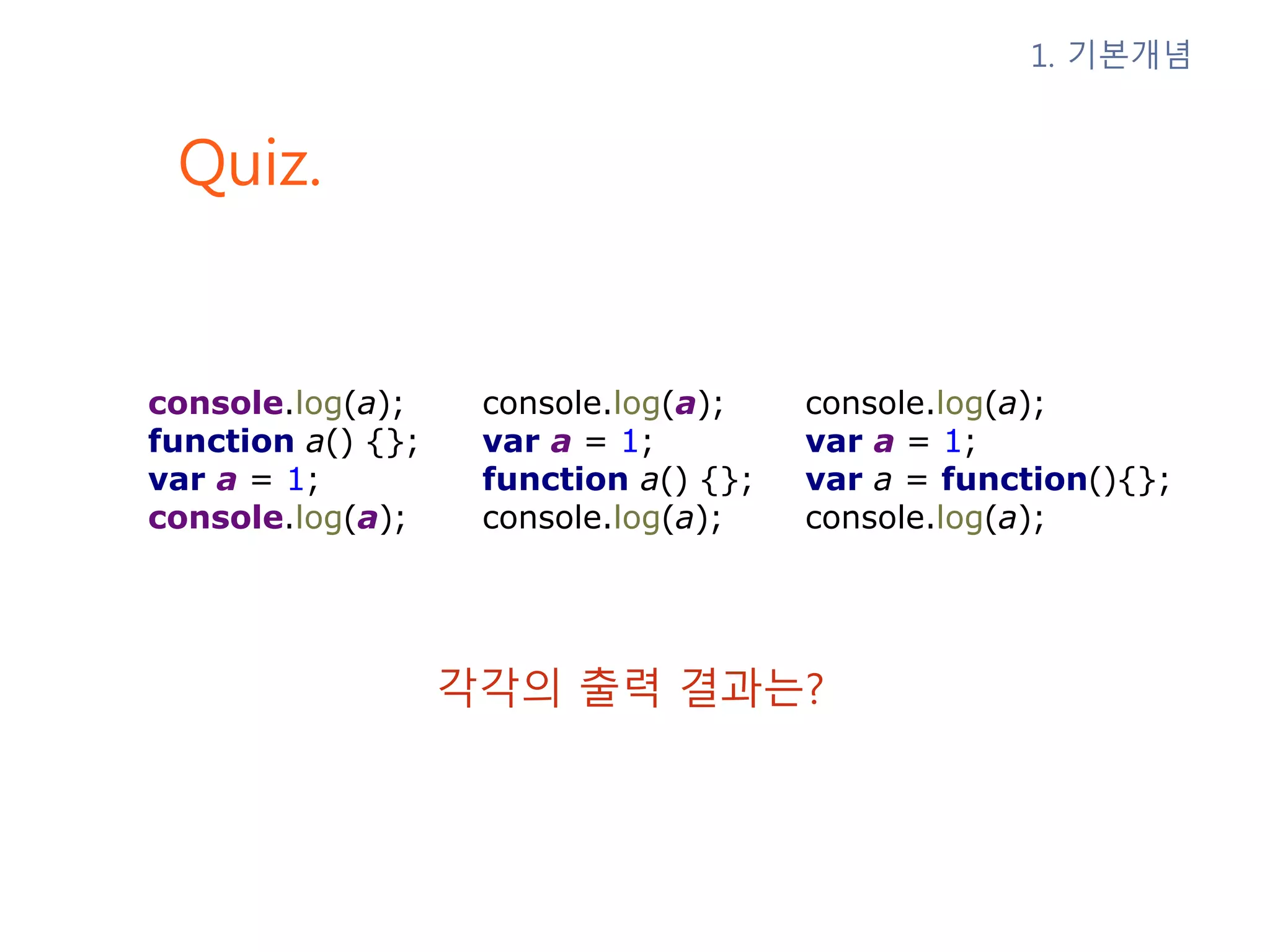 Quiz. 1. 기본개념 각각의 출력 결과는? console.log(a); function a() {}; var a = 1; console.log(a); console.log(a); var a = 1; function a() {}; console.log(a); console.log(a); var a = 1; var a = function(){}; console.log(a); 