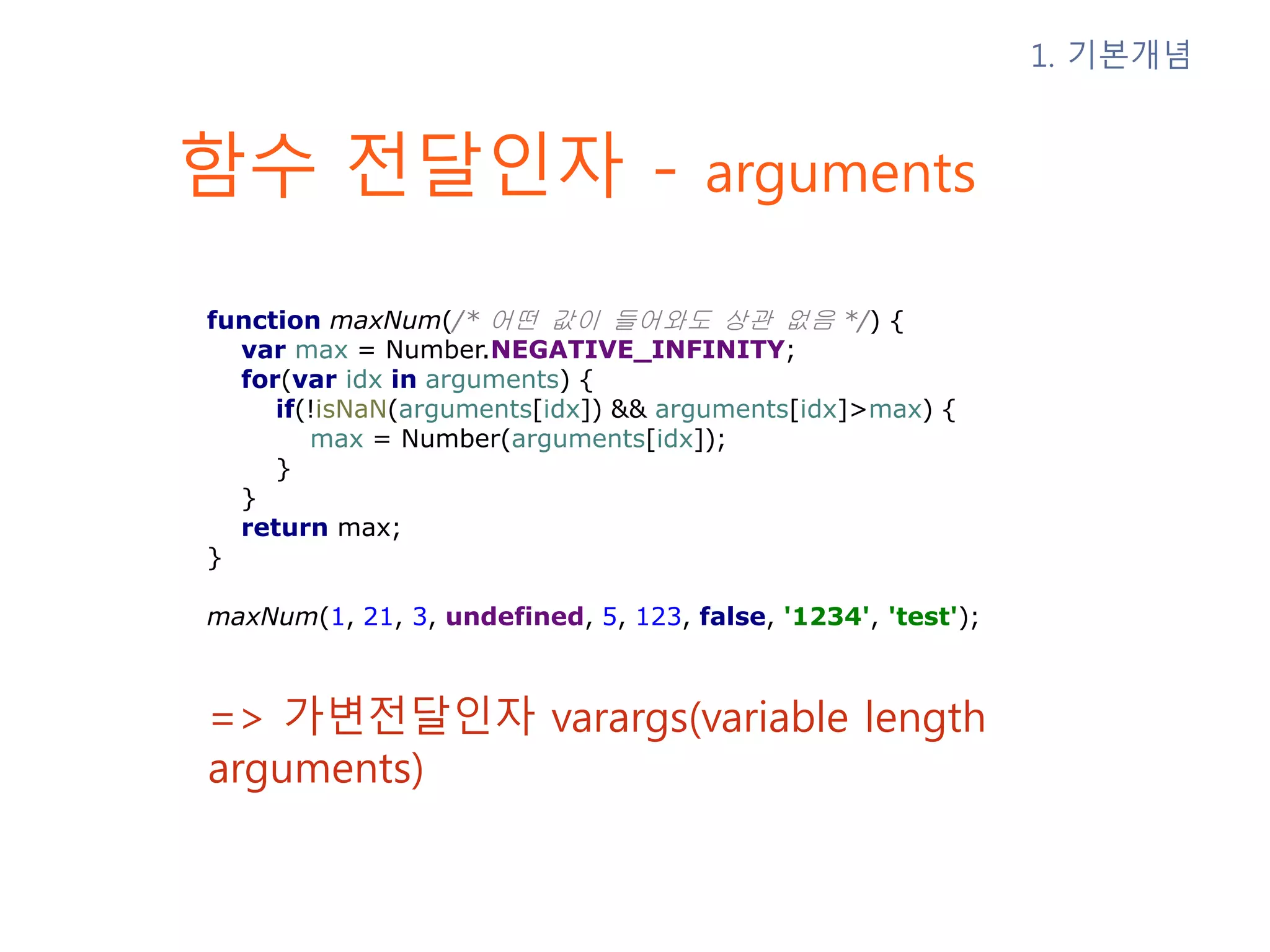 함수 전달인자 - arguments => 가변전달인자 varargs(variable length arguments) 1. 기본개념 function maxNum(/* 어떤 값이 들어와도 상관 없음 */) { var max = Number.NEGATIVE_INFINITY; for(var idx in arguments) { if(!isNaN(arguments[idx]) && arguments[idx]>max) { max = Number(arguments[idx]); } } return max; } maxNum(1, 21, 3, undefined, 5, 123, false, '1234', 'test'); 
