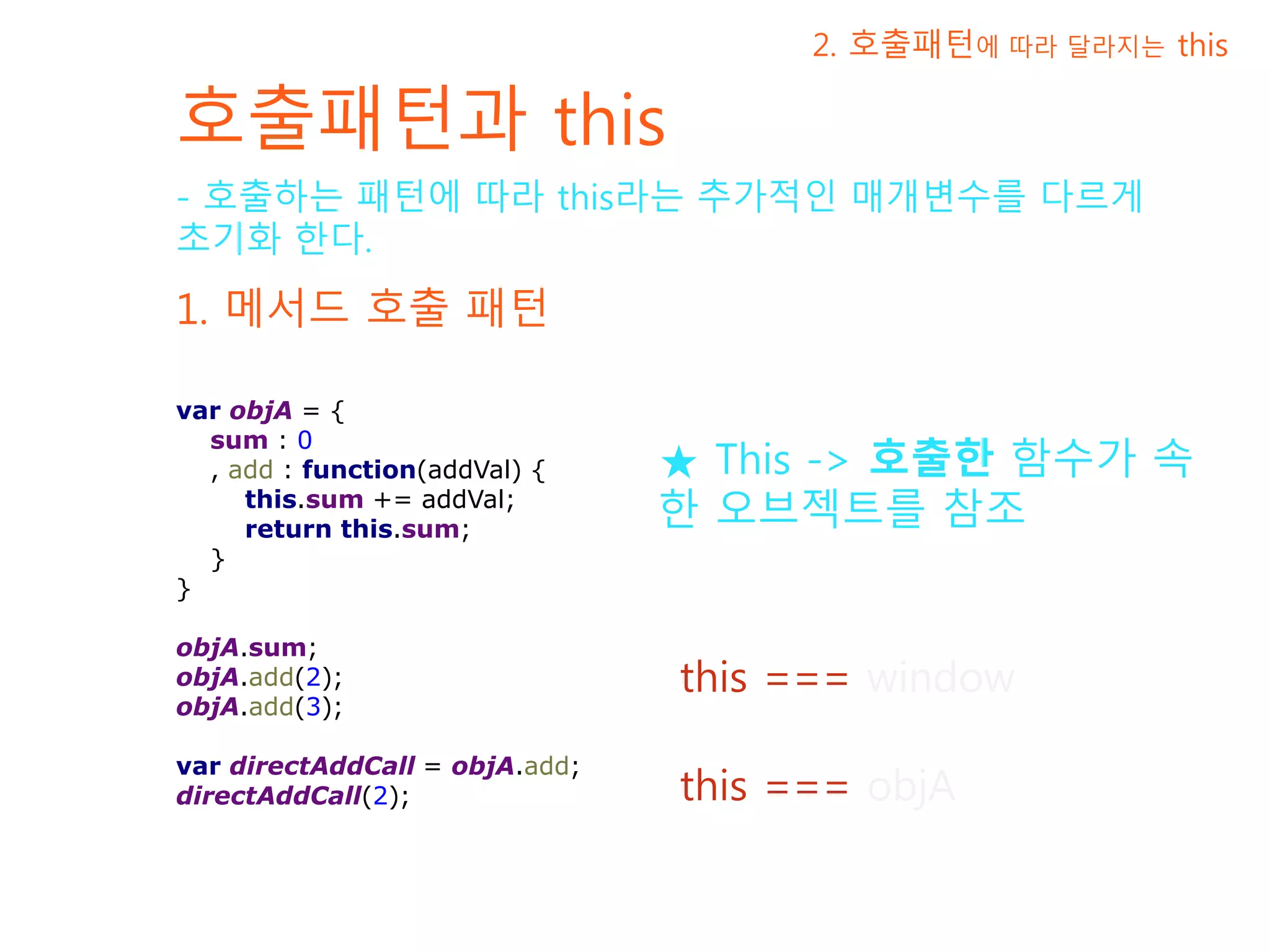 호출패턴과 this 1. 메서드 호출 패턴 - 호출하는 패턴에 따라 this라는 추가적인 매개변수를 다르게 초기화 한다. 2. 호출패턴에 따라 달라지는 this var objA = { sum : 0 , add : function(addVal) { this.sum += addVal; return this.sum; } } objA.sum; objA.add(2); objA.add(3); var directAddCall = objA.add; directAddCall(2); this === objA this === window ★ This -> 호출한 함수가 속한 오브젝트를 참조 