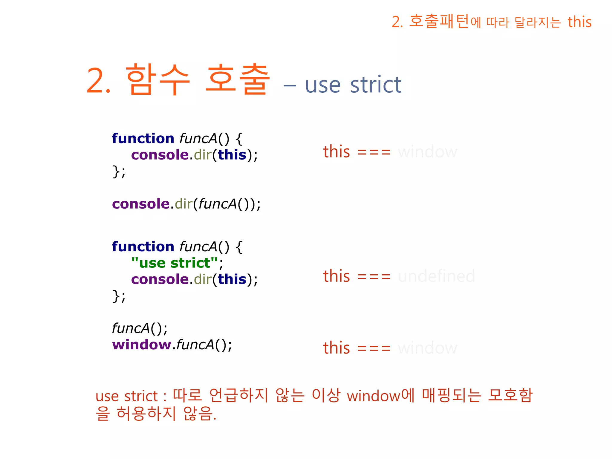 2. 함수 호출 – use strict 2. 호출패턴에 따라 달라지는 this this === window this === undefined this === window function funcA() { console.dir(this); }; console.dir(funcA()); function funcA() { "use strict"; console.dir(this); }; funcA(); window.funcA(); use strict : 따로 언급하지 않는 이상 window에 매핑되는 모호함을 허용하지 않음. 