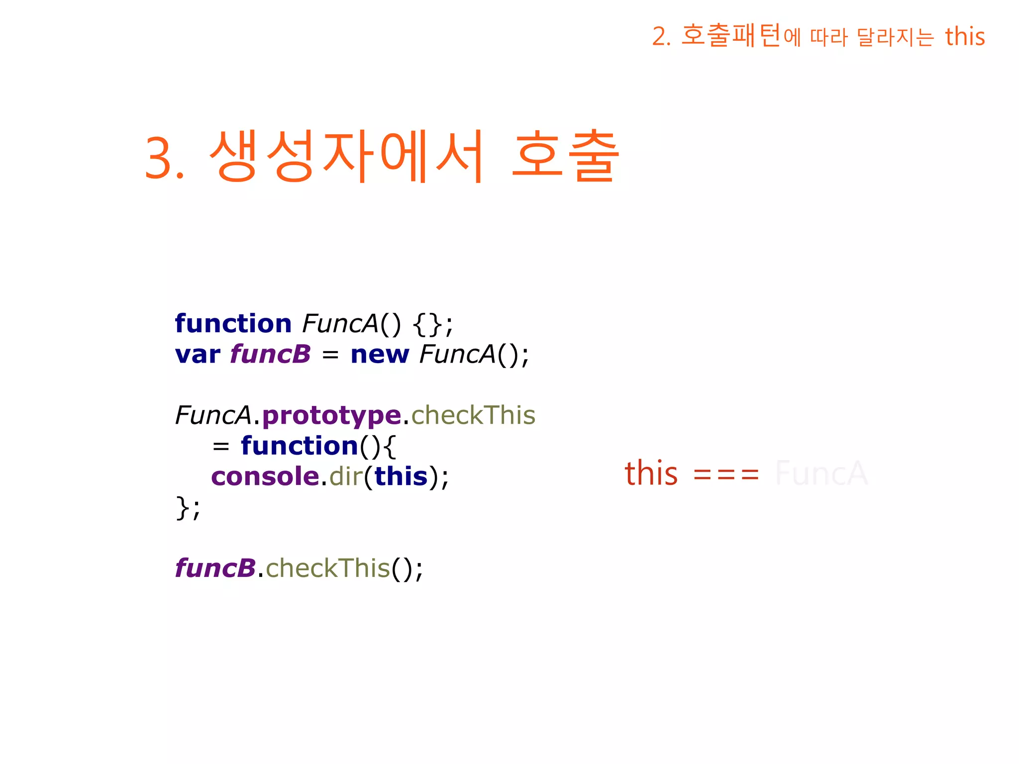 3. 생성자에서 호출 2. 호출패턴에 따라 달라지는 this this === FuncA function FuncA() {}; var funcB = new FuncA(); FuncA.prototype.checkThis = function(){ console.dir(this); }; funcB.checkThis(); 