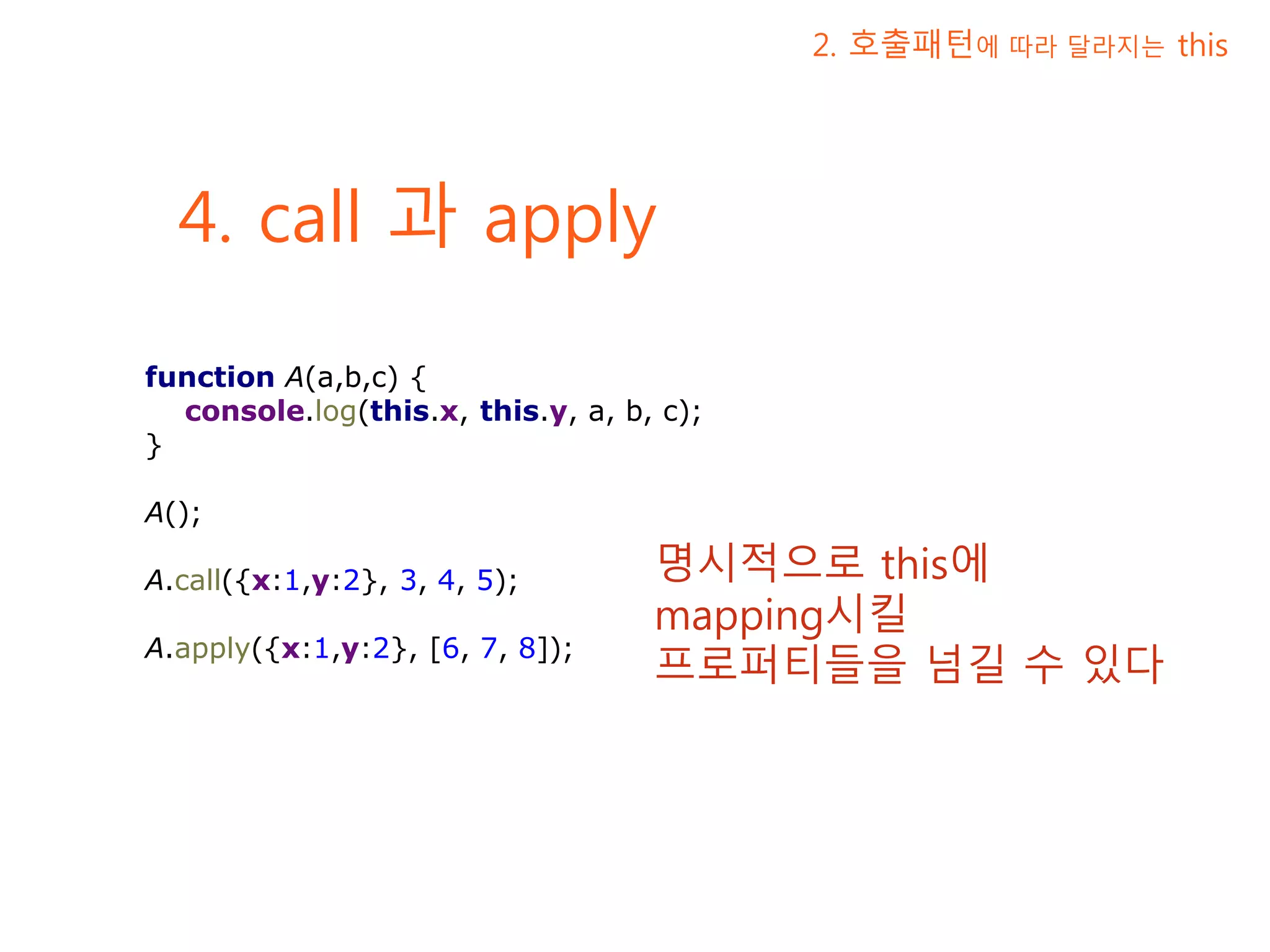4. call 과 apply 2. 호출패턴에 따라 달라지는 this function A(a,b,c) { console.log(this.x, this.y, a, b, c); } A(); A.call({x:1,y:2}, 3, 4, 5); A.apply({x:1,y:2}, [6, 7, 8]); 명시적으로 this에 mapping시킬 프로퍼티들을 넘길 수 있다 