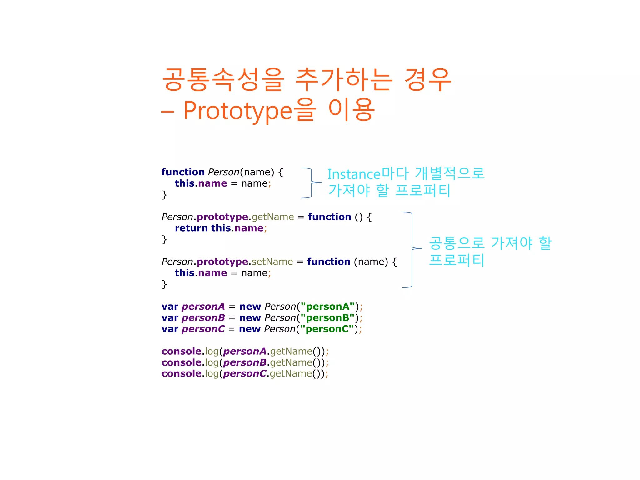 function Person(name) { this.name = name; } Person.prototype.getName = function () { return this.name; } Person.prototype.setName = function (name) { this.name = name; } var personA = new Person("personA"); var personB = new Person("personB"); var personC = new Person("personC"); console.log(personA.getName()); console.log(personB.getName()); console.log(personC.getName()); 공통속성을 추가하는 경우 – Prototype을 이용 Instance마다 개별적으로 가져야 할 프로퍼티 공통으로 가져야 할 프로퍼티 