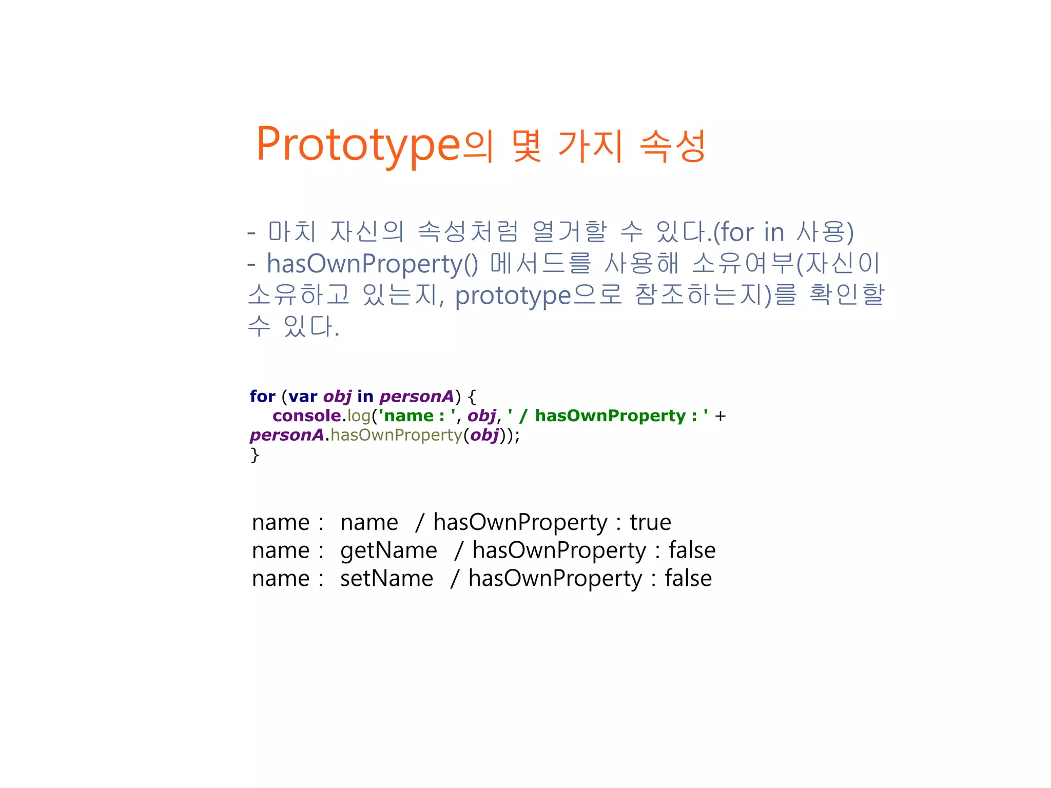 Prototype의 몇 가지 속성 name : name / hasOwnProperty : true name : getName / hasOwnProperty : false name : setName / hasOwnProperty : false for (var obj in personA) { console.log('name : ', obj, ' / hasOwnProperty : ' + personA.hasOwnProperty(obj)); } - 마치 자신의 속성처럼 열거할 수 있다.(for in 사용) - hasOwnProperty() 메서드를 사용해 소유여부(자신이 소유하고 있는지, prototype으로 참조하는지)를 확인할 수 있다. 