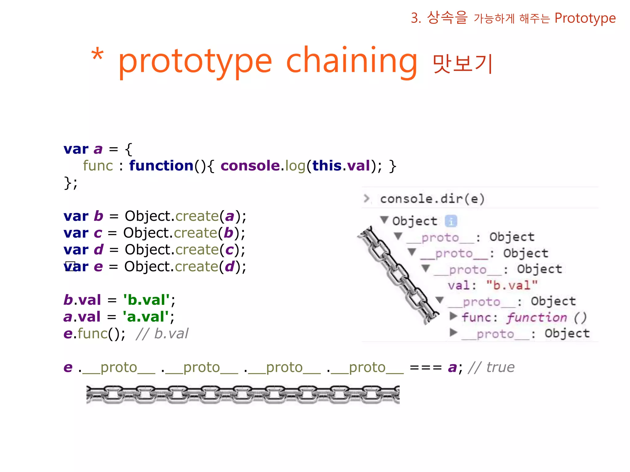 * prototype chaining 맛보기 3. 상속을 가능하게 해주는 Prototype var a = { func : function(){ console.log(this.val); } }; var b = Object.create(a); var c = Object.create(b); var d = Object.create(c); ﻿var e = Object.create(d); b.val = 'b.val'; a.val = 'a.val'; e.func(); // b.val e .__proto__ .__proto__ .__proto__ .__proto__ === a; // true 