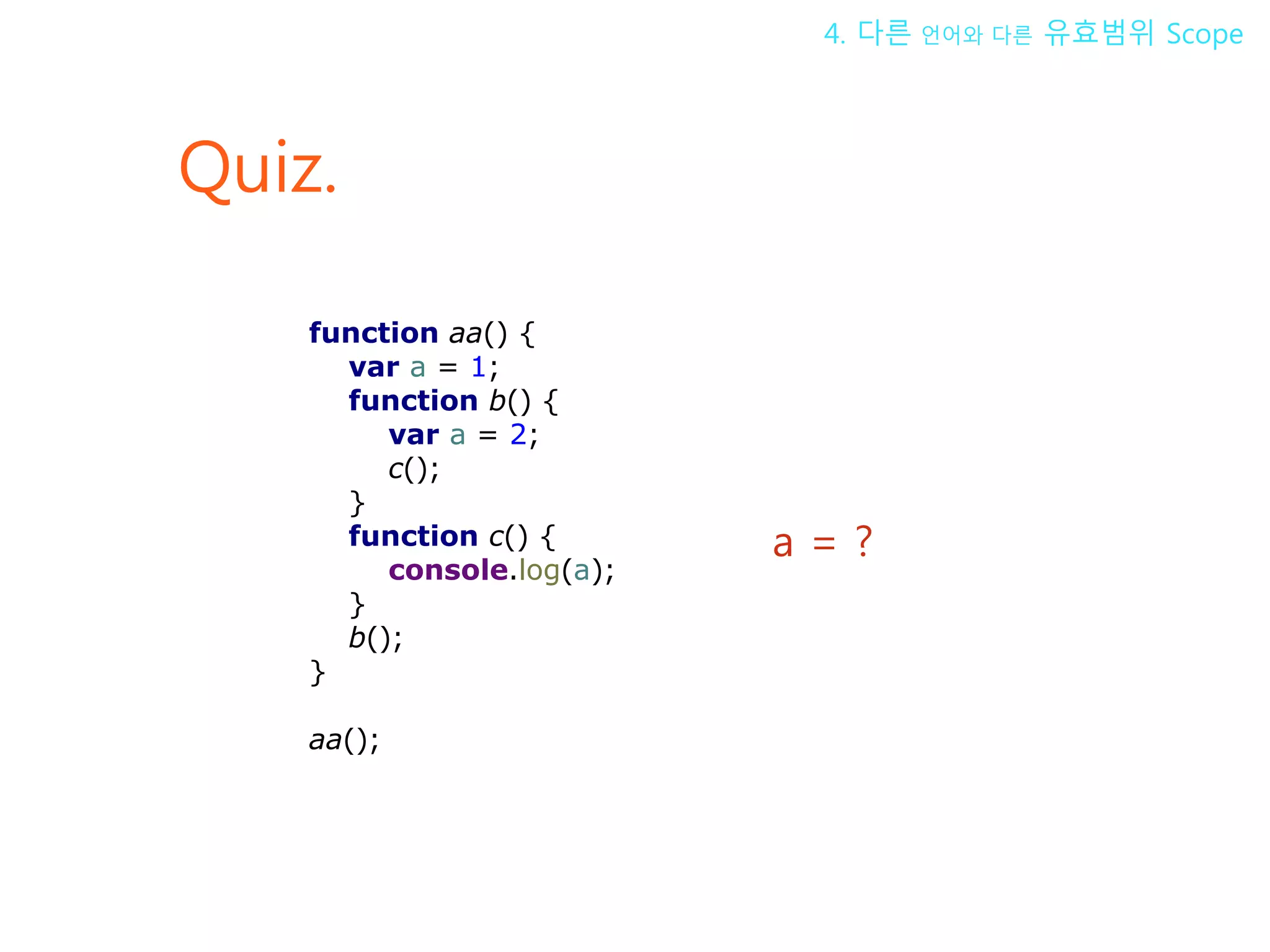 Quiz. a = ? 4. 다른 언어와 다른 유효범위 Scope function aa() { var a = 1; function b() { var a = 2; c(); } function c() { console.log(a); } b(); } aa(); 