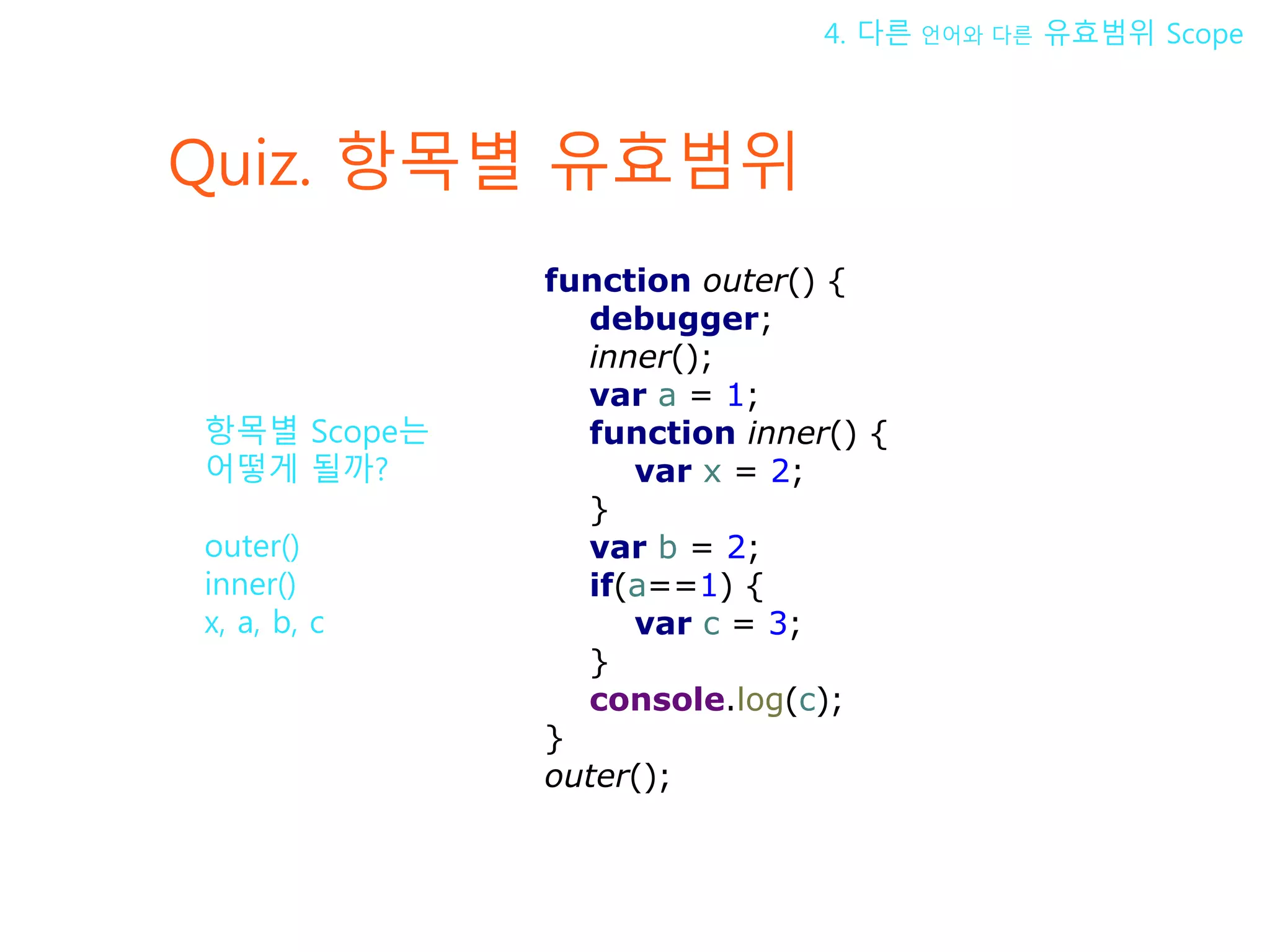 Quiz. 항목별 유효범위 4. 다른 언어와 다른 유효범위 Scope 항목별 Scope는 어떻게 될까? outer() inner() x, a, b, c function outer() { debugger; inner(); var a = 1; function inner() { var x = 2; } var b = 2; if(a==1) { var c = 3; } console.log(c); } outer(); 