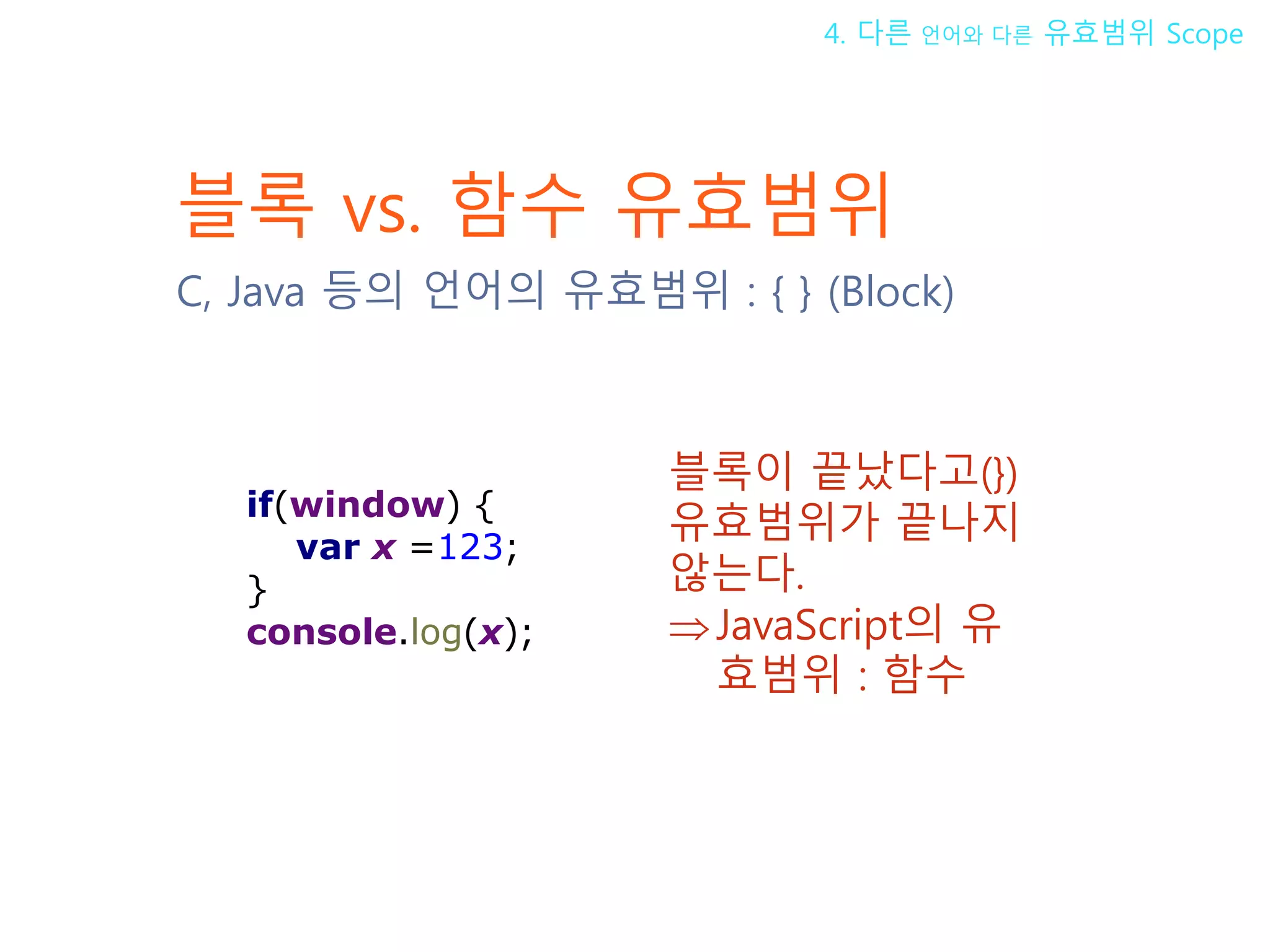블록 vs. 함수 유효범위 C, Java 등의 언어의 유효범위 : { } (Block) 블록이 끝났다고(}) 유효범위가 끝나지 않는다. ⇒ JavaScript의 유효범위 : 함수 4. 다른 언어와 다른 유효범위 Scope if(window) { var x =123; } console.log(x); 