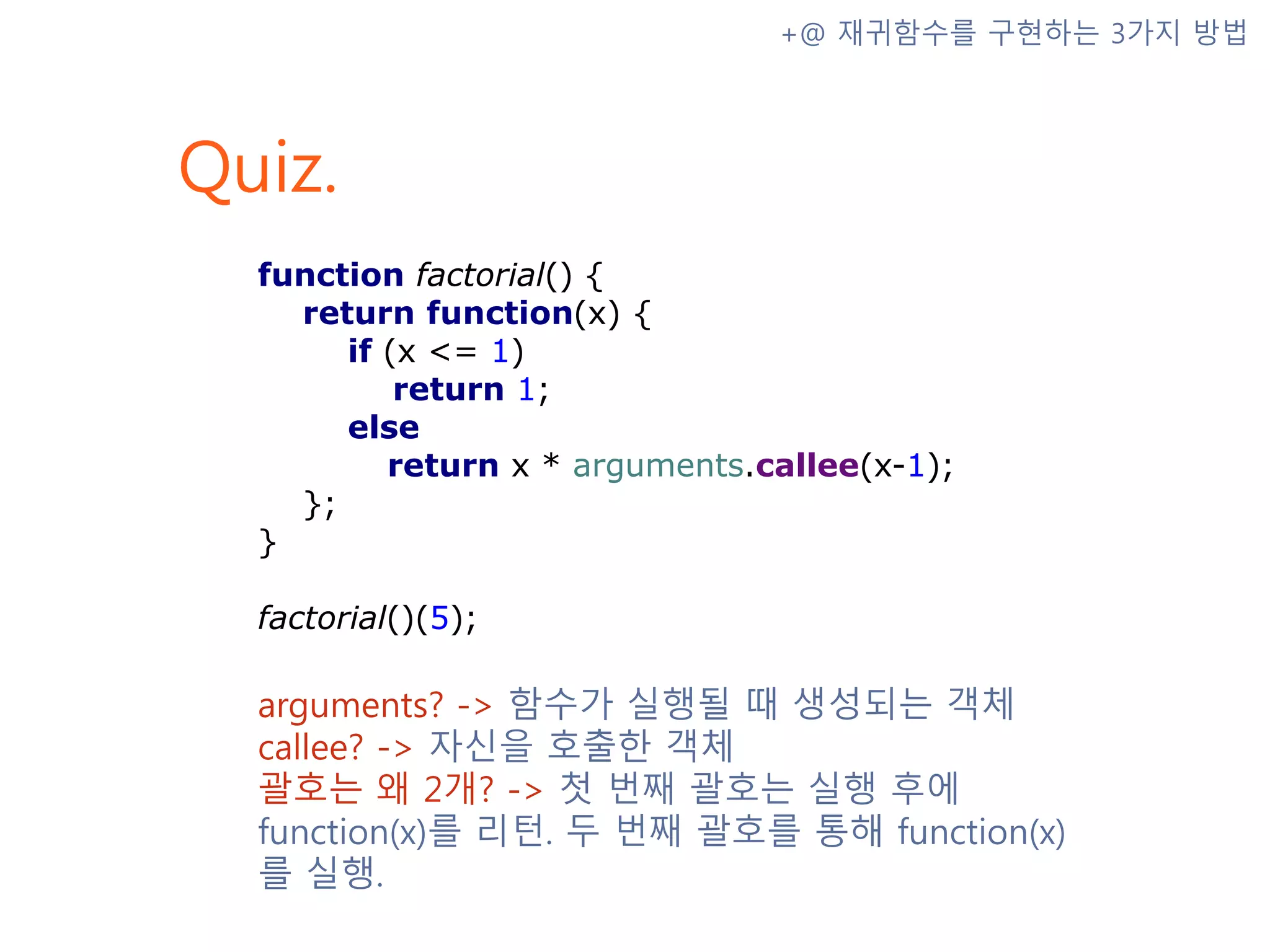 Quiz. +@ 재귀함수를 구현하는 3가지 방법 function factorial() { return function(x) { if (x <= 1) return 1; else return x * arguments.callee(x-1); }; } factorial()(5); arguments? -> 함수가 실행될 때 생성되는 객체 callee? -> 자신을 호출한 객체 괄호는 왜 2개? -> 첫 번째 괄호는 실행 후에 function(x)를 리턴. 두 번째 괄호를 통해 function(x)를 실행. 