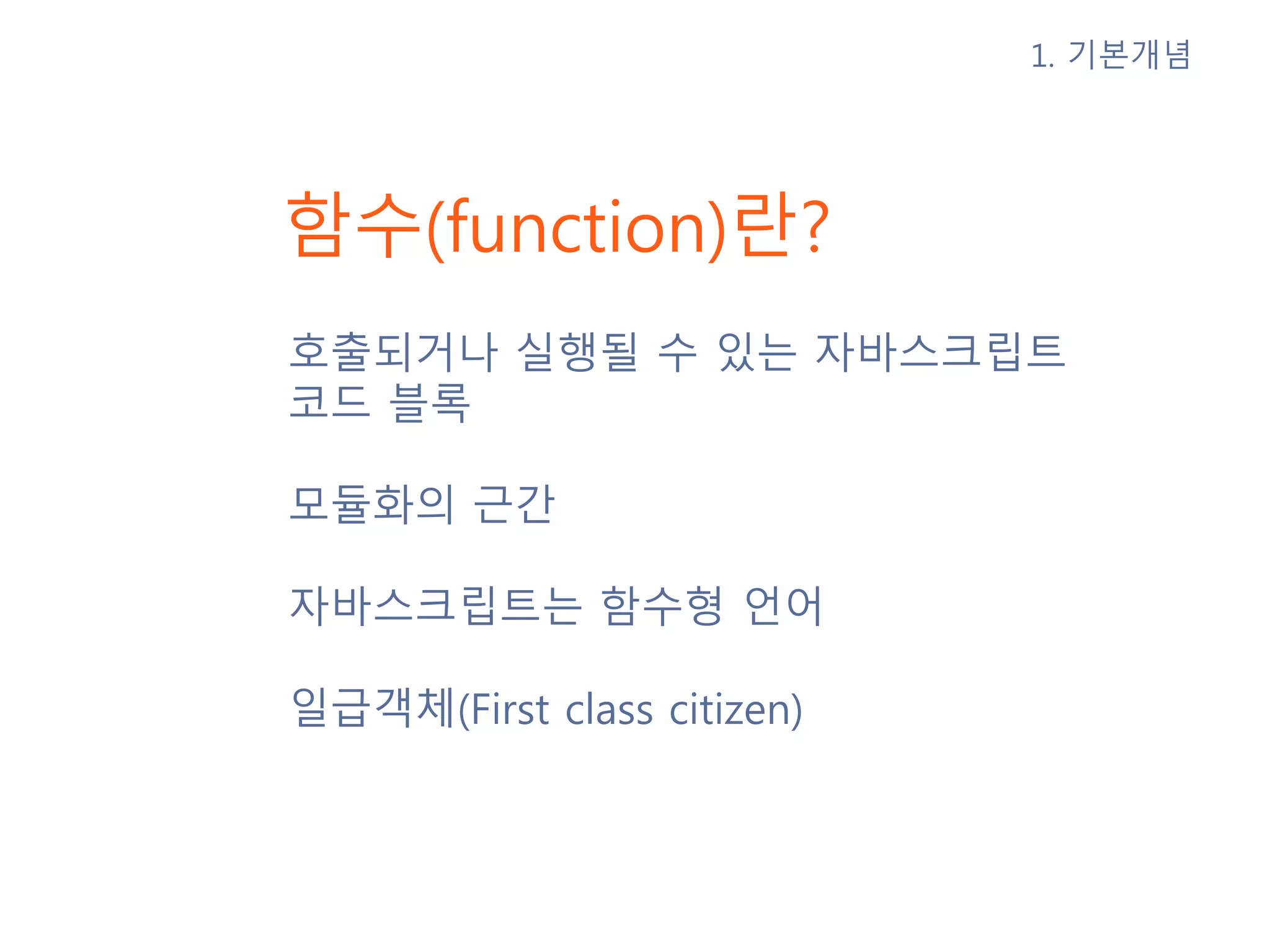 함수(function)란? 호출되거나 실행될 수 있는 자바스크립트 코드 블록 모듈화의 근간 자바스크립트는 함수형 언어 일급객체(First class citizen) 1. 기본개념 