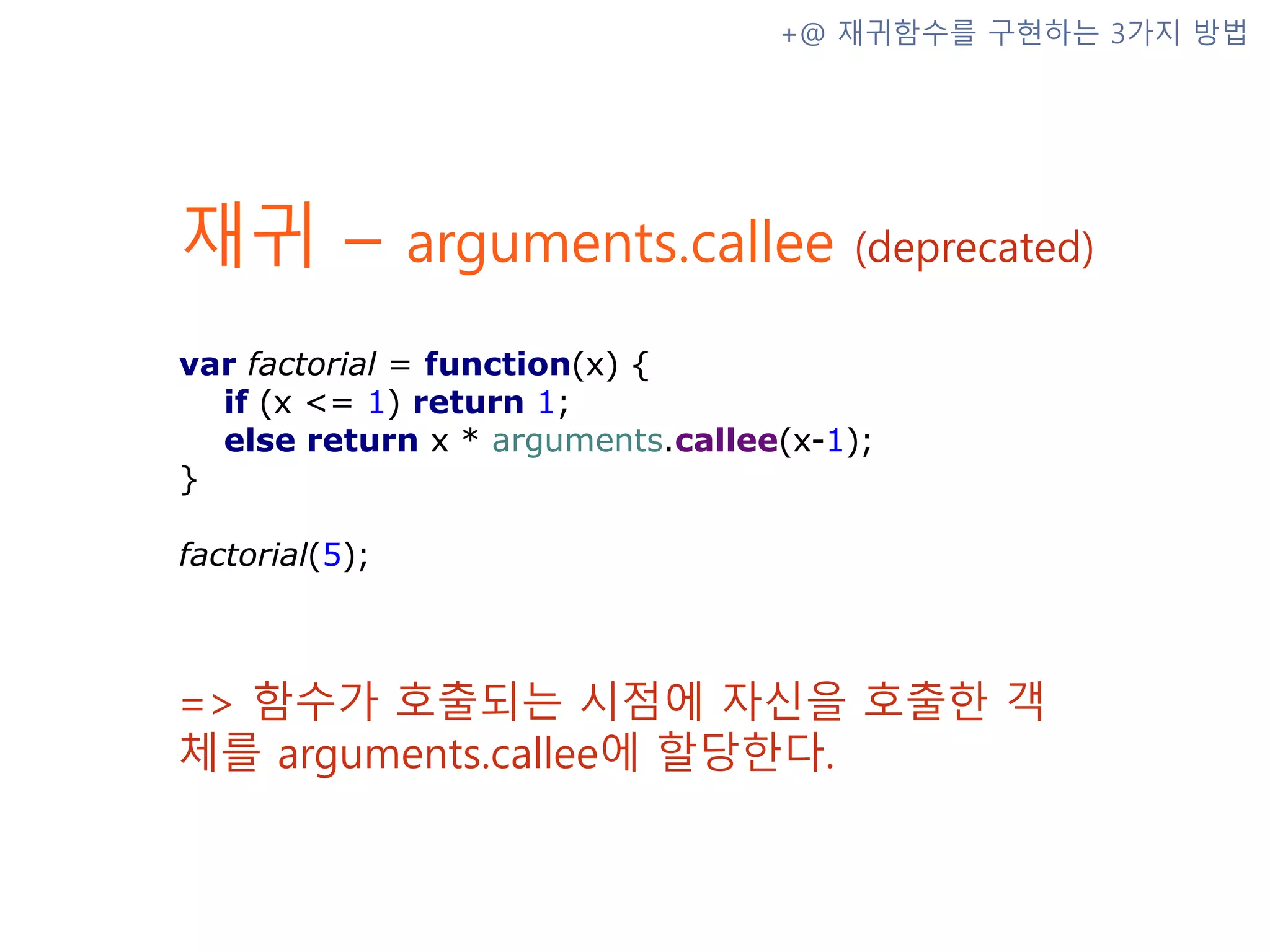 재귀 – arguments.callee (deprecated) => 함수가 호출되는 시점에 자신을 호출한 객체를 arguments.callee에 할당한다. +@ 재귀함수를 구현하는 3가지 방법 var factorial = function(x) { if (x <= 1) return 1; else return x * arguments.callee(x-1); } factorial(5); 