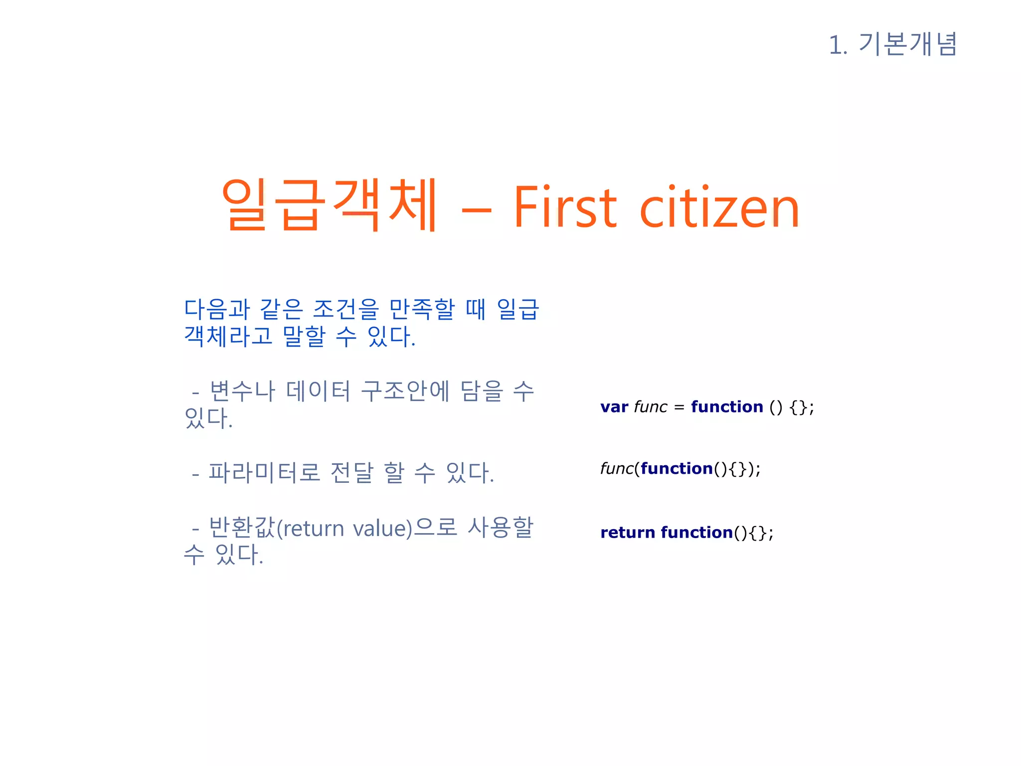 일급객체 – First citizen 다음과 같은 조건을 만족할 때 일급 객체라고 말할 수 있다. - 변수나 데이터 구조안에 담을 수 있다. - 파라미터로 전달 할 수 있다. - 반환값(return value)으로 사용할 수 있다. 1. 기본개념 var func = function () {}; return function(){}; func(function(){}); 