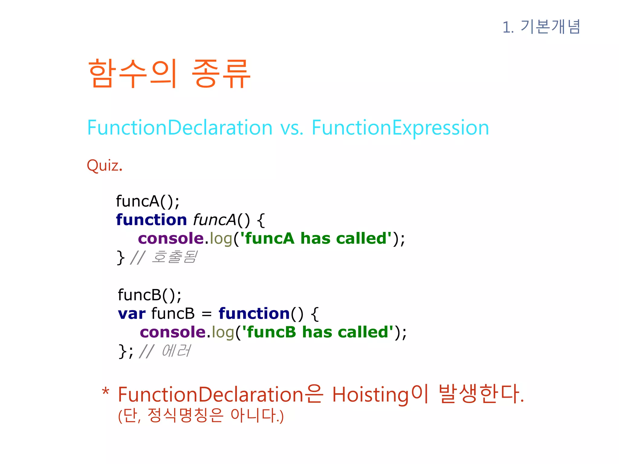 함수의 종류 FunctionDeclaration vs. FunctionExpression * FunctionDeclaration은 Hoisting이 발생한다. (단, 정식명칭은 아니다.) 1. 기본개념 Quiz. funcA(); function funcA() { console.log('funcA has called'); } // 호출됨 funcB(); var funcB = function() { console.log('funcB has called'); }; // 에러 