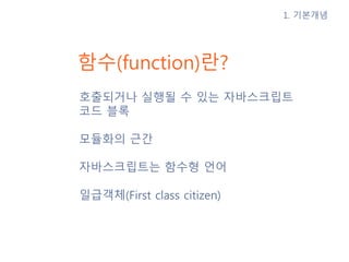 함수(function)란?
호출되거나 실행될 수 있는 자바스크립트
코드 블록
모듈화의 근간
자바스크립트는 함수형 언어
일급객체(First class citizen)
1. 기본개념
 