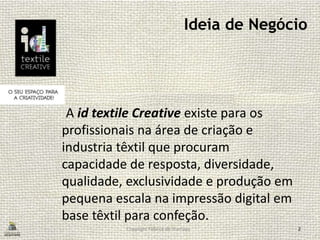 Ideia de Negócio
A id textile Creative existe para os
profissionais na área de criação e
industria têxtil que procuram
capacidade de resposta, diversidade,
qualidade, exclusividade e produção em
pequena escala na impressão digital em
base têxtil para confeção.
Copyright Fábrica de Startups 2
 