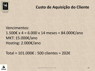 Copyright Fábrica de Startups 13
Custo de Aquisição do Cliente
Vencimentos:
1.500€ x 4 = 6.000 x 14 meses = 84.000€/ano
MKT: 15.000€/ano
Hosting: 2.000€/ano
Total = 101.000€ : 500 clientes = 202€
 