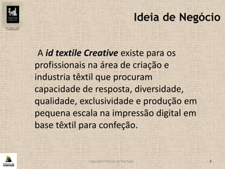 Copyright Fábrica de Startups 3
Ideia de Negócio
A id textile Creative existe para os
profissionais na área de criação e
industria têxtil que procuram
capacidade de resposta, diversidade,
qualidade, exclusividade e produção em
pequena escala na impressão digital em
base têxtil para confeção.
 
