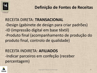Copyright Fábrica de Startups 7
Definição de Fontes de Receitas
RECEITA DIRETA: TRANSACIONAL
-Design (gabinete de design para criar padrões)
-ID (impressão digital em base têxtil)
-Produto final (acompanhamento de produção do
produto final, controlo de qualidade)
RECEITA INDIRETA: AFILIADOS
-Indicar parceiros em confeção (receber
percentagem)
 